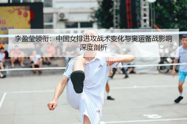 李盈莹领衔：中国女排进攻战术变化与奥运备战影响深度剖析 | CBA