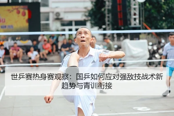 世乒赛热身赛观察：国乒如何应对强敌技战术新趋势与青训衔接 - CBA